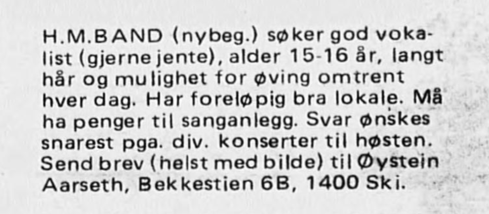 Annonsetekst: HM-band (nybeg.) søker god vokalist (gjerne jente), alder 15-16 år, langt hår og mulighet for øving omtrent hver dag. Har foreløpig bra lokale. Må ha penger til sanganlegg. Svar ønskes snares pga. div. konserter til høsten. Send brev (helst med bilde) til Øystein Aarseth, Bekkestien 6B, 1400 Ski